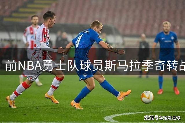 前NBA勇士队球员斯马拉季奇转战土超 签约加拉塔萨雷俱乐部