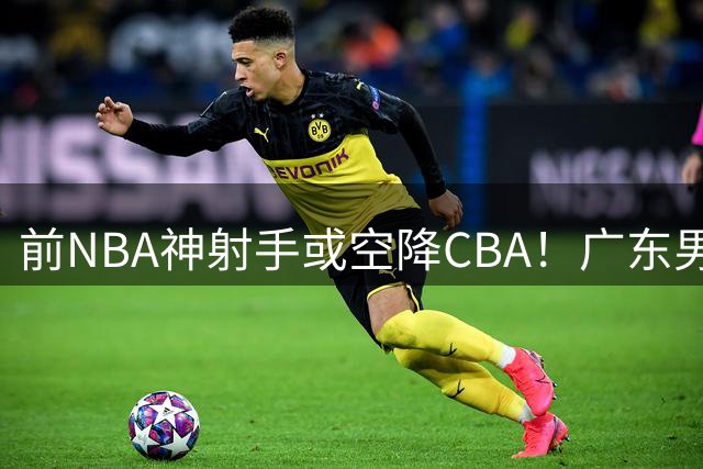 前NBA神射手或空降CBA！广东男篮瞄准1米93全能后卫补强争冠拼图
