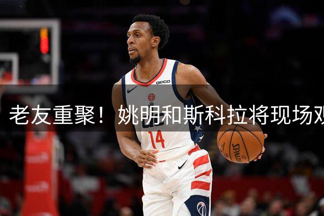 老友重聚！姚明和斯科拉将现场观战上海明日之星篮球争冠赛揭幕战